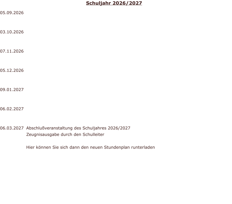 05.09.2026   03.10.2026	  07.11.2026	  05.12.2026	  09.01.2027	  06.02.2027	  06.03.2027                     Abschlu�veranstaltung des Schuljahres 2026/2027 Zeugnisausgabe durch den Schulleiter  Hier k�nnen Sie sich dann den neuen Stundenplan runterladen Schuljahr 2026/2027